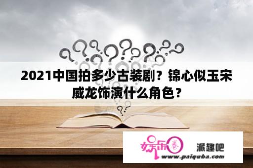 2021中国拍多少古装剧？锦心似玉宋威龙饰演什么角色？