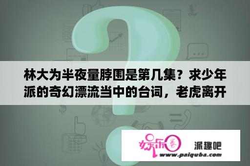 林大为半夜量脖围是第几集？求少年派的奇幻漂流当中的台词，老虎离开派的时候一大段台词，求完整的？