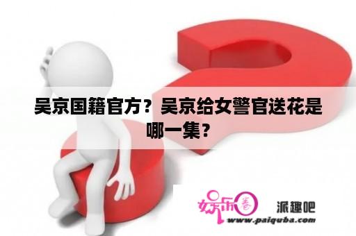 吴京国籍官方？吴京给女警官送花是哪一集？