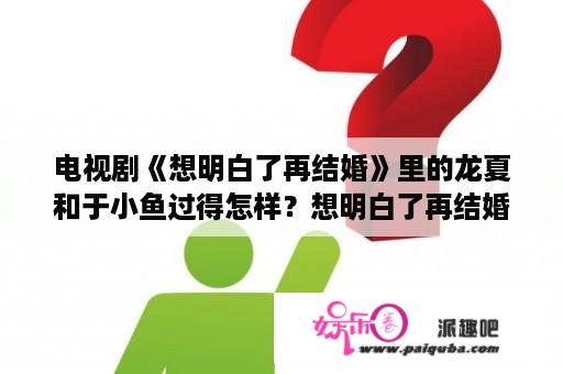 电视剧《想明白了再结婚》里的龙夏和于小鱼过得怎样？想明白了再结婚电视剧