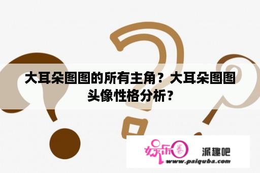 大耳朵图图的所有主角？大耳朵图图头像性格分析？