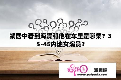 蜗居中看到海藻和他在车里是哪集？35-45内地女演员？