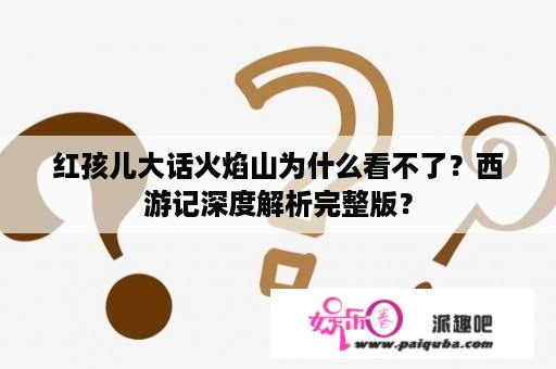 红孩儿大话火焰山为什么看不了？西游记深度解析完整版？