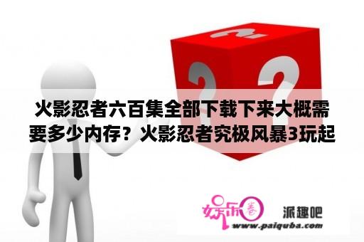 火影忍者六百集全部下载下来大概需要多少内存？火影忍者究极风暴3玩起来和慢动作一样，咋回事，全屏了？