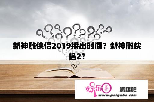 新神雕侠侣2019播出时间？新神雕侠侣2？