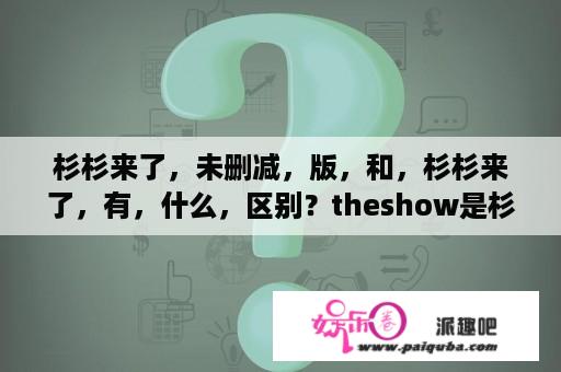 杉杉来了，未删减，版，和，杉杉来了，有，什么，区别？theshow是杉杉来了的主题曲吗？