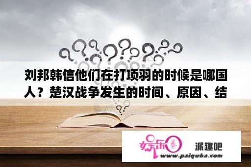 刘邦韩信他们在打项羽的时候是哪国人？楚汉战争发生的时间、原因、结果、地位、典故？