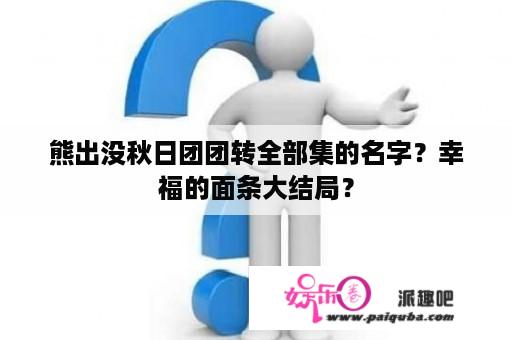 熊出没秋日团团转全部集的名字？幸福的面条大结局？