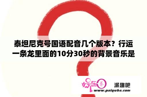 泰坦尼克号国语配音几个版本？行运一条龙里面的10分30秒的背景音乐是什么？