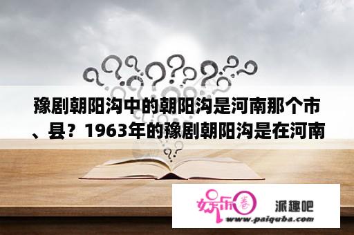 豫剧朝阳沟中的朝阳沟是河南那个市、县？1963年的豫剧朝阳沟是在河南拍摄的吗？