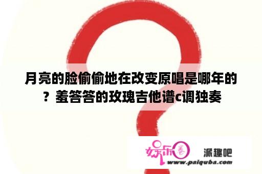 月亮的脸偷偷地在改变原唱是哪年的？羞答答的玫瑰吉他谱c调独奏