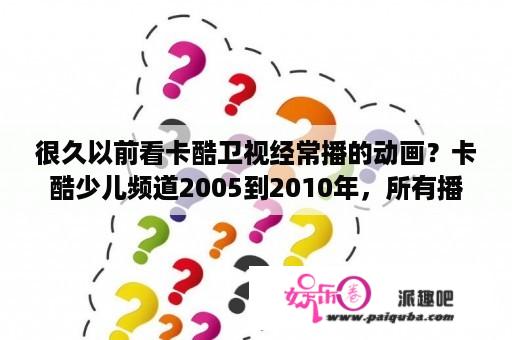 很久以前看卡酷卫视经常播的动画？卡酷少儿频道2005到2010年，所有播过的动画？