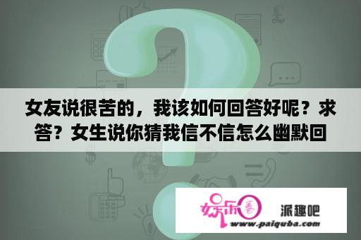 女友说很苦的，我该如何回答好呢？求答？女生说你猜我信不信怎么幽默回答？