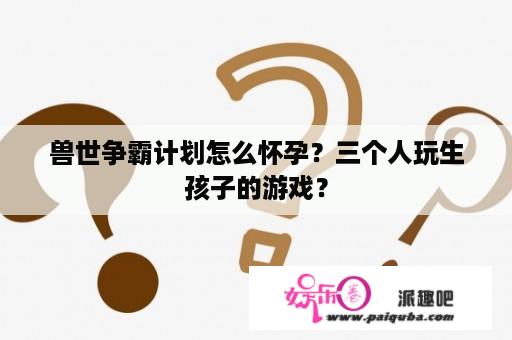 兽世争霸计划怎么怀孕？三个人玩生孩子的游戏？