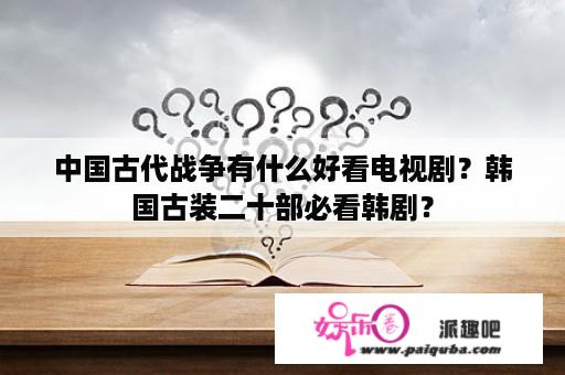 中国古代战争有什么好看电视剧？韩国古装二十部必看韩剧？