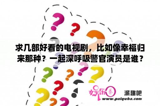 求几部好看的电视剧，比如像幸福归来那种？一起深呼吸警官演员是谁？