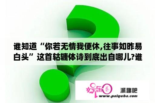 谁知道“你若无情我便休,往事如昨易白头”这首轱辘体诗到底出自哪儿?谁写的?求具体资料？3d肉蒲团主题歌