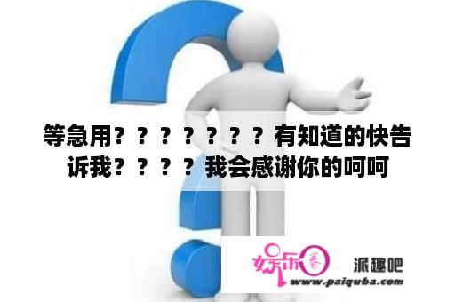 等急用？？？？？？？有知道的快告诉我？？？？我会感谢你的呵呵