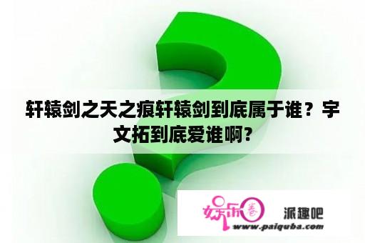 轩辕剑之天之痕轩辕剑到底属于谁？宇文拓到底爱谁啊？