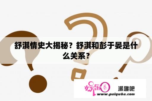 舒淇情史大揭秘？舒淇和彭于晏是什么关系？