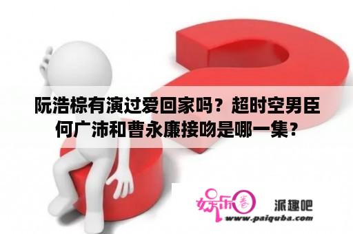 阮浩棕有演过爱回家吗？超时空男臣何广沛和曹永廉接吻是哪一集？