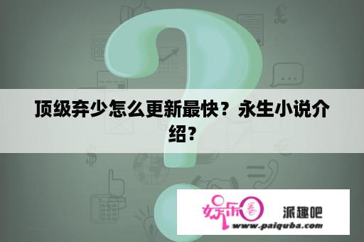 顶级弃少怎么更新最快？永生小说介绍？