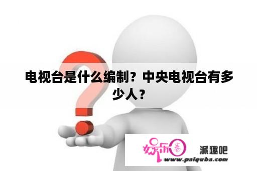 电视台是什么编制？中央电视台有多少人？