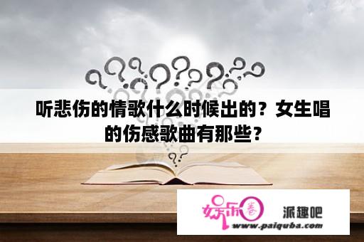 听悲伤的情歌什么时候出的？女生唱的伤感歌曲有那些？