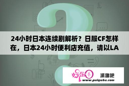 24小时日本连续剧解析？日服CF怎样在，日本24小时便利店充值，请以LAWSON或Family mart来说，图片解释最好，多谢？