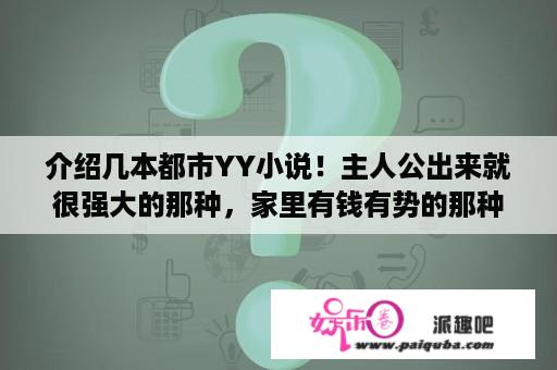 介绍几本都市YY小说！主人公出来就很强大的那种，家里有钱有势的那种都是小说？求以可爱萝莉为主角的玄幻小说？