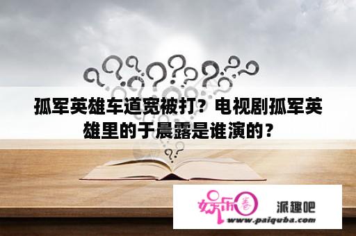 孤军英雄车道宽被打？电视剧孤军英雄里的于晨露是谁演的？