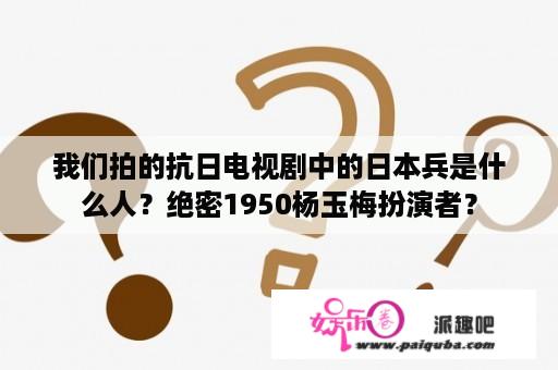 我们拍的抗日电视剧中的日本兵是什么人？绝密1950杨玉梅扮演者？