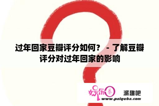 过年回家豆瓣评分如何？ - 了解豆瓣评分对过年回家的影响