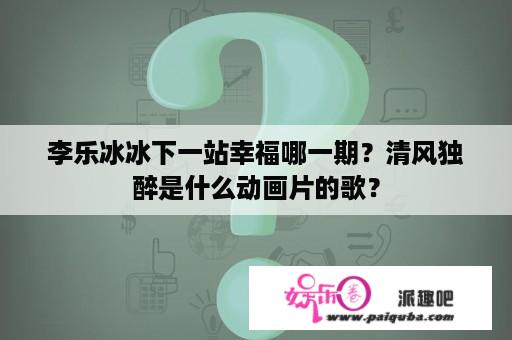 李乐冰冰下一站幸福哪一期？清风独醉是什么动画片的歌？