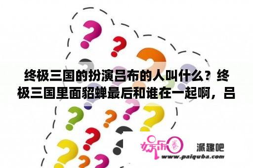 终极三国的扮演吕布的人叫什么？终极三国里面貂蝉最后和谁在一起啊，吕布最后是好的还是坏的？