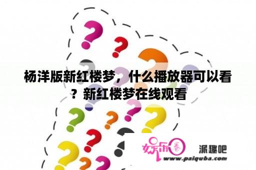 杨洋版新红楼梦，什么播放器可以看？新红楼梦在线观看