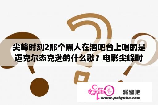 尖峰时刻2那个黑人在酒吧台上唱的是迈克尔杰克逊的什么歌？电影尖峰时刻里面的那段插曲叫什么名字？