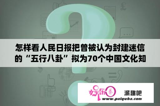 怎样看人民日报把曾被认为封建迷信的“五行八卦”拟为70个中国文化知识的一、二位？