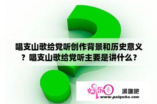 唱支山歌给党听创作背景和历史意义？唱支山歌给党听主要是讲什么？