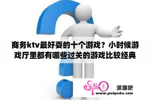 商务ktv最好耍的十个游戏？小时候游戏厅里都有哪些过关的游戏比较经典？