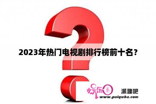 2023年热门电视剧排行榜前十名？