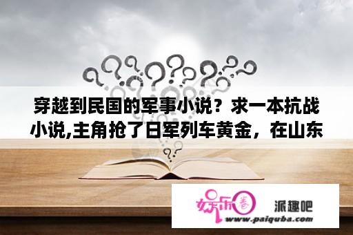 穿越到民国的军事小说？求一本抗战小说,主角抢了日军列车黄金，在山东青岛抓了日本侨民，抢了日本战舰？