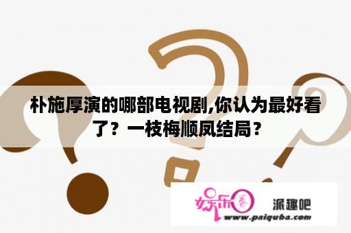 朴施厚演的哪部电视剧,你认为最好看了？一枝梅顺凤结局？