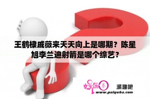 王鹤棣戚薇来天天向上是哪期？陈星旭李兰迪射箭是哪个综艺？