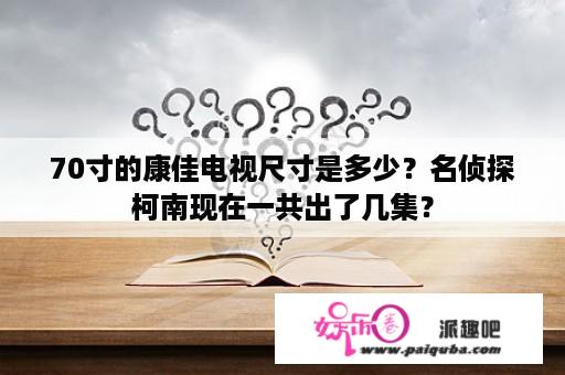 70寸的康佳电视尺寸是多少？名侦探柯南现在一共出了几集？