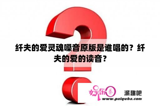 纤夫的爱灵魂嗓音原版是谁唱的？纤夫的爱的读音？