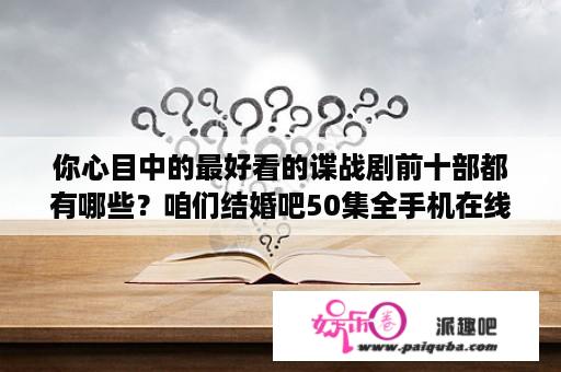 你心目中的最好看的谍战剧前十部都有哪些？咱们结婚吧50集全手机在线播放