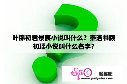 叶锦初君景宸小说叫什么？秦洛书顾初瑶小说叫什么名字？