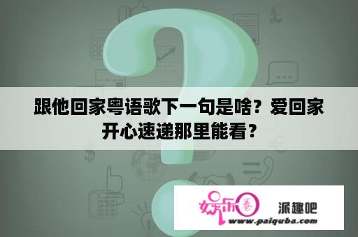 跟他回家粤语歌下一句是啥？爱回家开心速递那里能看？