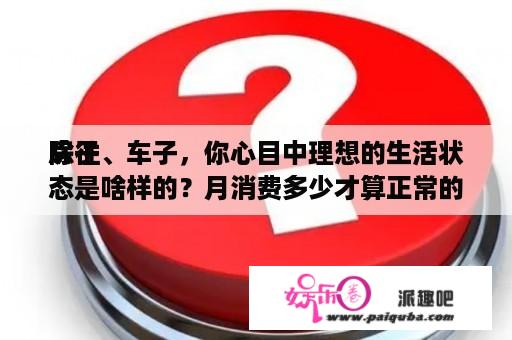 除往
房子、车子，你心目中理想的生活状态是啥样的？月消费多少才算正常的平凡生活？